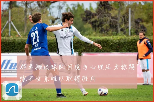邓卓翔谈球队困境与心理压力称踢球不快乐难以取得胜利