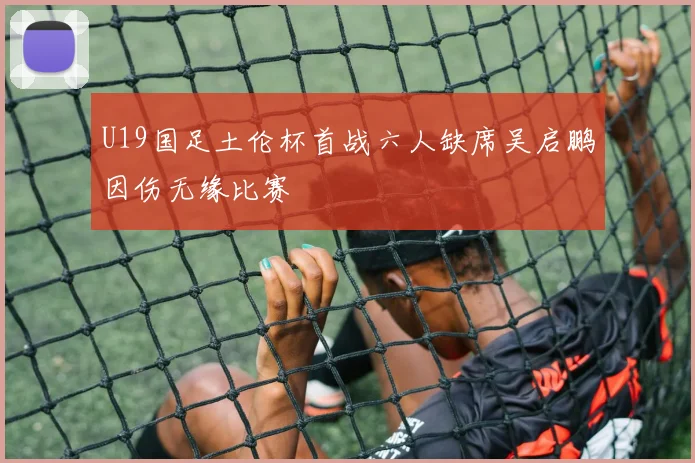 U19国足土伦杯首战六人缺席吴启鹏因伤无缘比赛