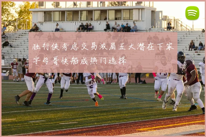 独行侠考虑交易浓眉五大潜在下家字母哥快船成热门选择