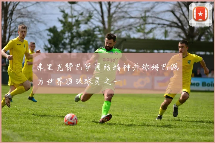 弗里克赞巴萨团结精神并称姆巴佩为世界顶级球员之一