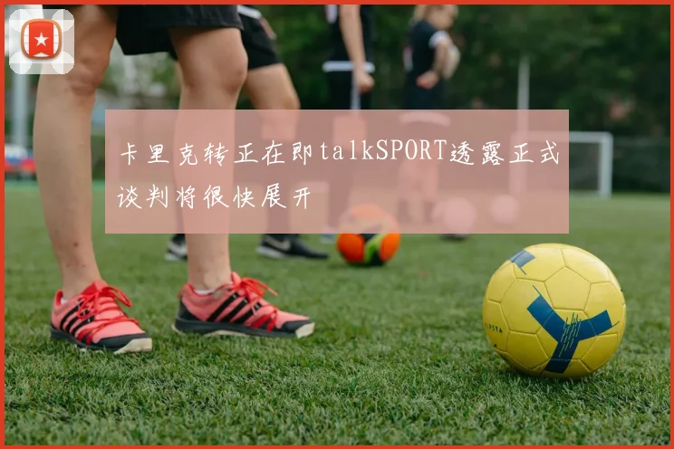 卡里克转正在即talkSPORT透露正式谈判将很快展开