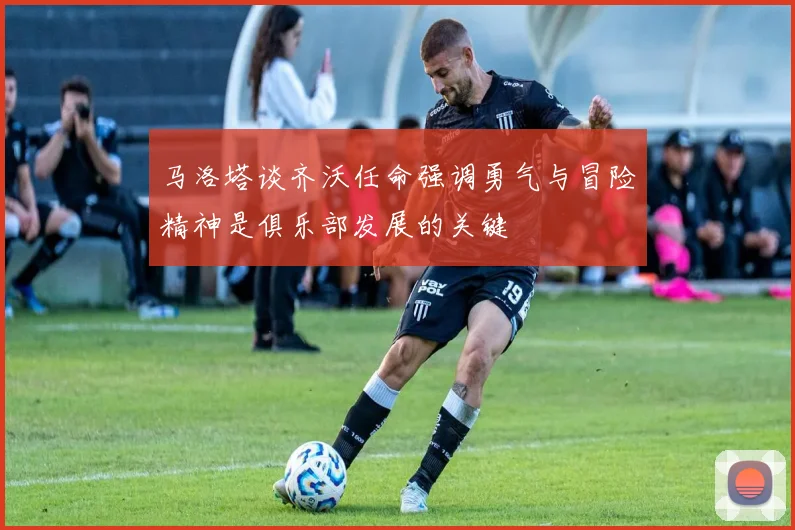 马洛塔谈齐沃任命强调勇气与冒险精神是俱乐部发展的关键
