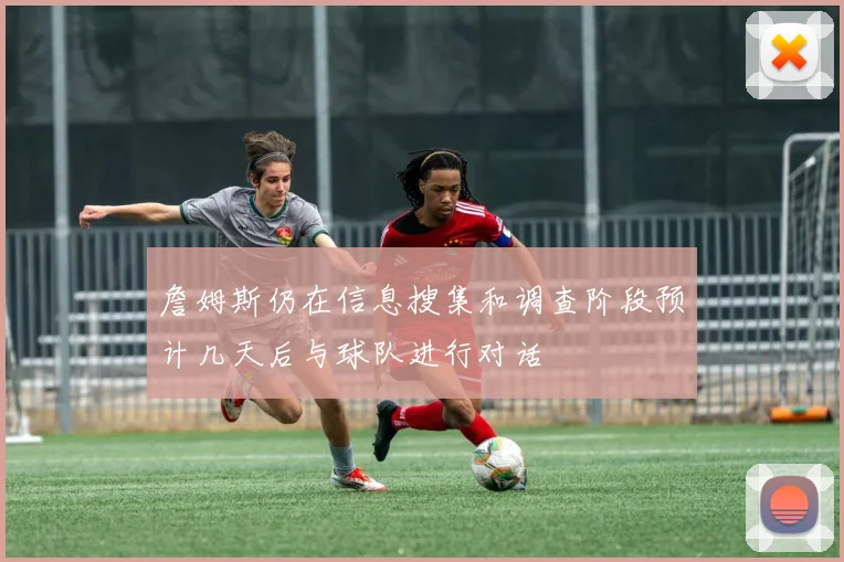 詹姆斯仍在信息搜集和调查阶段预计几天后与球队进行对话
