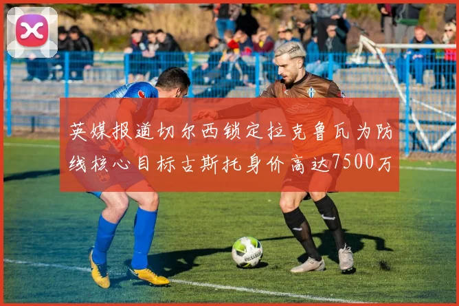 英媒报道切尔西锁定拉克鲁瓦为防线核心目标古斯托身价高达7500万镑