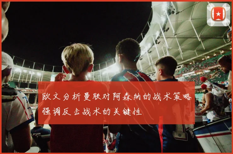 欧文分析曼联对阿森纳的战术策略强调反击战术的关键性