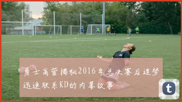 勇士高管揭秘2016年总决赛后追梦迅速联系KD的内幕故事
