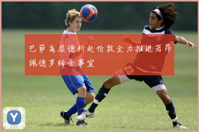 巴萨高层德科赴伦敦全力推进若昂佩德罗转会事宜