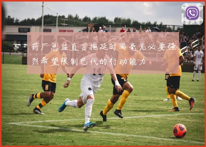 药厂总监直言拖延时间毫无必要强烈希望限制巴代的行动能力