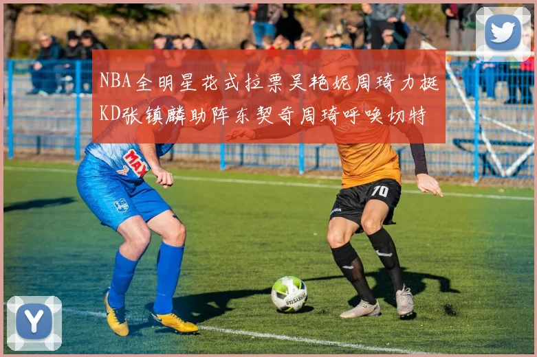 NBA全明星花式拉票吴艳妮周琦力挺KD张镇麟助阵东契奇周琦呼唤切特共襄盛举