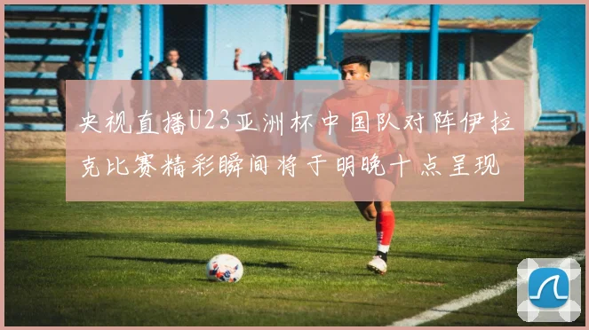 央视直播U23亚洲杯中国队对阵伊拉克比赛精彩瞬间将于明晚十点呈现