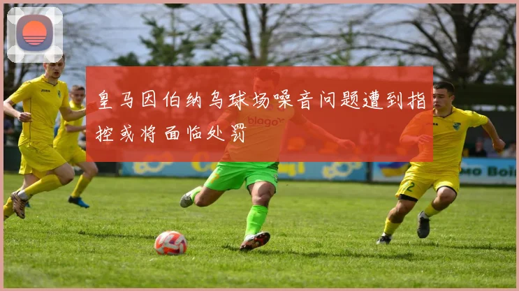 皇马因伯纳乌球场噪音问题遭到指控或将面临处罚