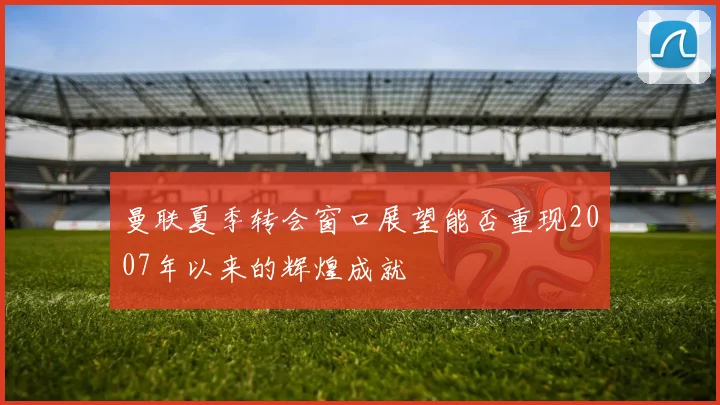 曼联夏季转会窗口展望能否重现2007年以来的辉煌成就