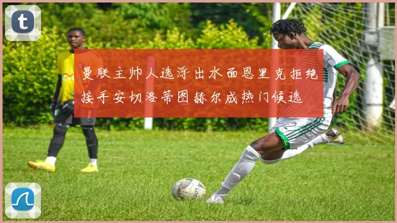 曼联主帅人选浮出水面恩里克拒绝接手安切洛蒂图赫尔成热门候选