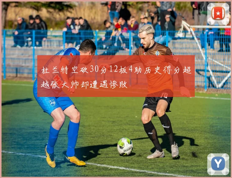 杜兰特空砍30分12板4助历史得分超越张大帅却遭遇惨败