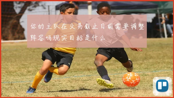 你的主队在交易截止日前需要调整阵容吗现实目标是什么