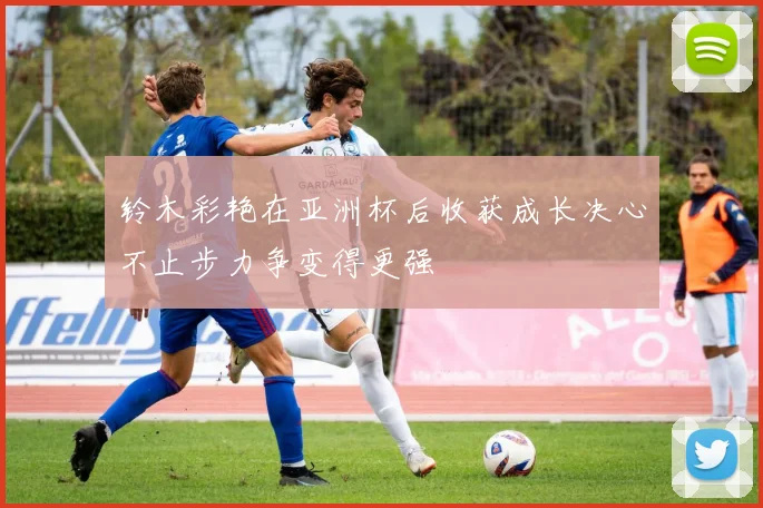 铃木彩艳在亚洲杯后收获成长决心不止步力争变得更强