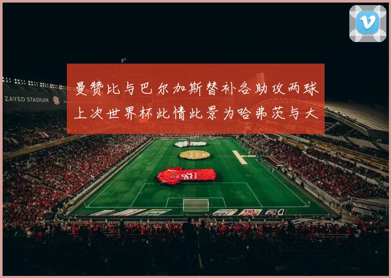 曼赞比与巴尔加斯替补各助攻两球上次世界杯此情此景为哈弗茨与大菲尔