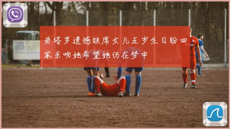 劳塔罗遗憾缺席女儿五岁生日盼回家亲吻她希望她仍在梦中